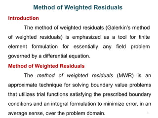 1
Method of Weighted Residuals
Introduction
The method of weighted residuals (Galerkin’s method
of weighted residuals) is emphasized as a tool for finite
element formulation for essentially any field problem
governed by a differential equation.
Method of Weighted Residuals
The method of weighted residuals (MWR) is an
approximate technique for solving boundary value problems
that utilizes trial functions satisfying the prescribed boundary
conditions and an integral formulation to minimize error, in an
average sense, over the problem domain.
 