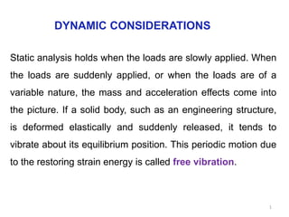 DYNAMIC CONSIDERATIONS
Static analysis holds when the loads are slowly applied. When
the loads are suddenly applied, or when the loads are of a
variable nature, the mass and acceleration effects come into
the picture. If a solid body, such as an engineering structure,
is deformed elastically and suddenly released, it tends to
vibrate about its equilibrium position. This periodic motion due
to the restoring strain energy is called free vibration.
1
 