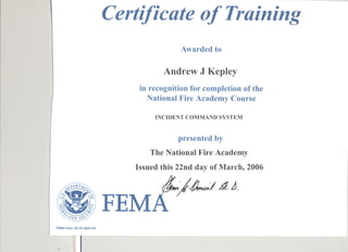Certificate of Training
                                                     Awarded to

                                                Andrew J Kepley
                                         in recognition for completion of the
                                           National Fire Academy Course
                                             INCIDENT COMMANDSYSTEM


                                                    presented by
                                            The National Fire Academy
                                        Issued this 22nd day of March, 2006


 ~J
          ~VP.RTl.1~


    ~lJl:'9n
                                                   I~           11 A.
    D
  91,
   7'~
      ~=
      '
                 ~


      .(<1ND s~c.;
                   ~~
                     ~
                          :>-.
                         r...
                                 .
                                     FEM
FEMA form 16-43      April 04




            ~I
 