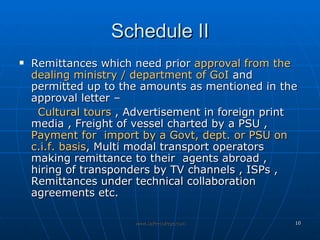 Schedule II Remittances which need prior  approval from the dealing ministry / department of GoI  and permitted up to the amounts as mentioned in the approval letter –  Cultural tours  , Advertisement in foreign print media , Freight of vessel charted by a PSU ,  Payment for  import by a Govt, dept. or PSU on c.i.f. basis , Multi modal transport operators making remittance to their  agents abroad , hiring of transponders by TV channels , ISPs , Remittances under technical collaboration agreements etc. 
