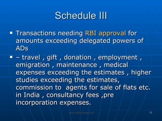Schedule III Transactions needing  RBI approval  for amounts exceeding delegated powers of ADs  –  travel , gift , donation , employment , emigration , maintenance , medical expenses exceeding the estimates , higher studies exceeding the estimates, commission to  agents for sale of flats etc. in India , consultancy fees ,pre incorporation expenses.  