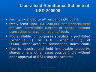 Liberalised Remittance Scheme of USD 200000 Facility extended to all resident individuals  freely remit  upto USD 200,000   per financial year for any permissible current or capital account transaction or a combination of both .  Not available for purposes specifically prohibited (Schedule I) or GOI (Schedule II) of FEMA(Current Account Transactions) Rules, 2000.  free to acquire and hold immovable property, shares or any other asset outside India without prior approval of RBI   using the scheme. 