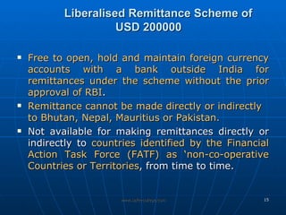 Liberalised Remittance Scheme of  USD 200000  Free to open, hold and maintain foreign currency accounts with a bank outside India for remittances under the scheme without the prior approval of RBI .  Remittance cannot be made directly or indirectly to Bhutan, Nepal, Mauritius or Pakistan.   Not available for making remittances directly or indirectly to  countries identified by the Financial Action Task Force (FATF) as ‘non-co-operative Countries or Territories , from time to time. 