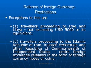 Release of foreign Currency-Restrictions Exceptions to this are (a) travellers proceeding to Iraq and Libya - not exceeding USD 5000 or its equivalent; (b) travellers proceeding to the Islamic Republic of Iran, Russian Federation and other Republics of Commonwealth of Independent States - entire foreign exchange released in the form of foreign currency notes or coins. 