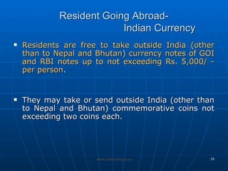 Resident Going Abroad- Indian Currency Residents are free to take outside India (other than to Nepal and Bhutan) currency notes of GOI and RBI notes up to not exceeding Rs. 5,000/ - per person . They may take or send outside India (other than to Nepal and Bhutan) commemorative coins not exceeding two coins each. 