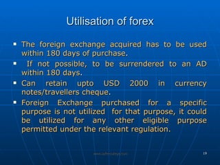 Utilisation of forex The foreign exchange acquired has to be used within 180 days of purchase . If not possible, to be surrendered to an AD within 180 days . Can retain upto USD 2000 in currency notes/travellers cheque . Foreign Exchange purchased for a specific purpose is not utilized  for that purpose, it could be utilized for any other eligible purpose permitted under the relevant regulation.  