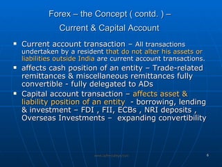 Forex – the Concept ( contd. ) –  Current & Capital Account   Current account transaction –  All transactions undertaken by a resident  that do not alter his assets or liabilities outside India  are current account transactions. affects cash position of an entity – Trade-related remittances & miscellaneous remittances fully convertible - fully delegated to ADs  Capital account transaction –  affects asset & liability position of an entity   - borrowing, lending  & investment – FDI , FII, ECBs , NRI deposits , Overseas Investments –  expanding convertibility  