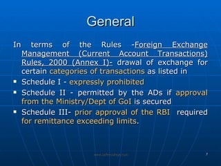 General In terms of the Rules - Foreign Exchange Management (Current Account Transactions) Rules, 2000 (Annex I)-  drawal of exchange for certain  categories of transactions  as listed in  Schedule I -  expressly prohibited Schedule II - permitted by the ADs if  approval from the Ministry/Dept of GoI  is secured Schedule III-  prior approval of the RBI   required  for remittance exceeding limits .  