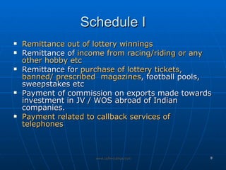 Schedule I Remittance out of lottery winnings Remittance of  income from racing/riding or any other hobby etc Remittance for  purchase of lottery tickets, banned/ prescribed  magazines , football pools, sweepstakes etc  Payment of commission on exports made towards investment in JV / WOS abroad of Indian companies.  Payment related to callback services of telephones 