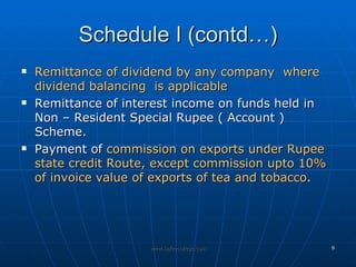 Schedule I (contd…) Remittance of dividend by any company  where dividend balancing  is applicable   Remittance of interest income on funds held in Non – Resident Special Rupee ( Account ) Scheme.  Payment of  commission on exports under Rupee state credit Route, except commission upto 10% of invoice value of exports of tea and tobacco . 