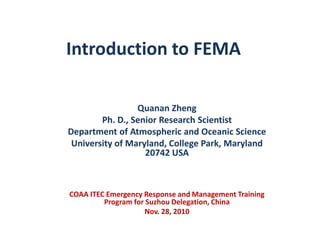 Introduction to FEMA Quanan Zheng Ph. D., Senior Research Scientist Department of Atmospheric and Oceanic Science University of Maryland, College Park, Maryland 20742 USA COAA ITEC Emergency Response and Management Training Program for Suzhou Delegation, China Nov. 28, 2010 