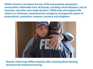FEMA’s mission is to reduce the loss of life and property and protect communities nationwide from all hazards, including natural disasters, acts of terrorism, and other man-made disasters. FEMA leads and supports the nation in a risk-based, comprehensive emergency management system of preparedness, protection, response, recovery and mitigation. Disaster victim hugs FEMA employee after receiving direct Housing Assistance for temporary housing.