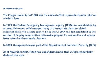 A History of CareThe Congressional Act of 1803 was the earliest effort to provide disaster relief on a federal level.In 1979, the Federal Emergency Management Agency (FEMA) was established by an executive order, which merged many of the separate disaster-related responsibilities into a single agency. Since then, FEMA has dedicated itself to the mission of helping communities nationwide prepare for, respond to and recover from natural and manmade disasters .In 2003, the agency became part of the Department of Homeland Security (DHS). As of November 2007, FEMA has responded to more than 2,700 presidentiallydeclared disasters.