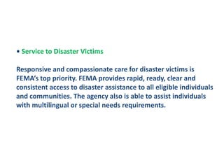 • Service to Disaster VictimsResponsive and compassionate care for disaster victims is FEMA’s top priority. FEMA provides rapid, ready, clear and consistent access to disaster assistance to all eligible individuals and communities. The agency also is able to assist individuals with multilingual or special needs requirements.