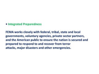 • Integrated Preparedness FEMA works closely with federal, tribal, state and local governments, voluntary agencies, private sector partners,and the American public to ensure the nation is secured and prepared to respond to and recover from terror attacks, major disasters and other emergencies.