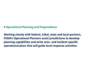 • Operational Planning and Preparedness Working closely with federal, tribal, state and local partners, FEMA’s Operational Planners assist jurisdictions to develop planning capabilities and write area- and incident-specific operational plans that will guide local response activities.