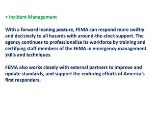 • Incident Management  With a forward leaning posture, FEMA can respond more swiftlyand decisively to all hazards with around-the-clock support. The agency continues to professionalize its workforce by training and certifying staff members of the FEMA in emergency management skills and techniques.FEMA also works closely with external partners to improve and update standards, and support the enduring efforts of America’s first responders.