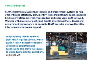• Disaster Logistics  FEMA implements 21st century logistics and procurement systems to help efficiently and effectively plan, identify, track and distribute supplies needed by disaster victims, emergency responders and other users on the ground. Working with an array of public and private strategic partners, donors and pre-arranged contractors, a businesslike FEMA provides improved logistics integration and customer support.Supplies being loaded at one of eight FEMA logistics centers, which support FEMA disaster responders with critical equipment and supplies and also provide resources to states during disaster operations. Liz Roll/FEMA
