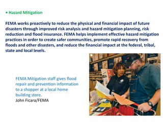 • Hazard Mitigation FEMA works proactively to reduce the physical and financial impact of futuredisasters through improved risk analysis and hazard mitigation planning, risk reduction and flood insurance. FEMA helps implement effective hazard mitigation practices in order to create safer communities, promote rapid recovery fromfloods and other disasters, and reduce the financial impact at the federal, tribal, state and local levels.FEMA Mitigation staff gives flood repair and prevention information to a shopper at a local home building store. John Ficara/FEMA