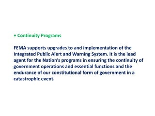 • Continuity Programs FEMA supports upgrades to and implementation of the Integrated Public Alert and Warning System. It is the leadagent for the Nation’s programs in ensuring the continuity of government operations and essential functions and the endurance of our constitutional form of government in a catastrophic event.