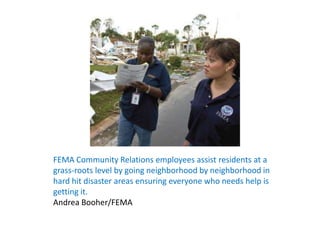 FEMA Community Relations employees assist residents at a grass-roots level by going neighborhood by neighborhood in hard hit disaster areas ensuring everyone who needs help is getting it.Andrea Booher/FEMA