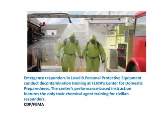 Emergency responders in Level B Personal Protective Equipment conduct decontamination training at FEMA’s Center for Domestic Preparedness. The center’s performance-based instruction features the only toxic chemical agent training for civilian responders. CDP/FEMA