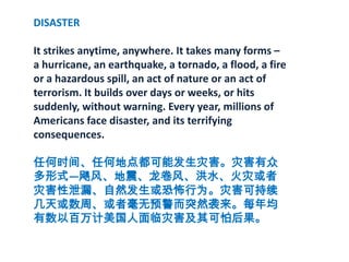 DISASTERIt strikes anytime, anywhere. It takes many forms –a hurricane, an earthquake, a tornado, a flood, a fire or a hazardous spill, an act of nature or an act of terrorism. It builds over days or weeks, or hits suddenly, without warning. Every year, millions of Americans face disaster, and its terrifying consequences.任何时间、任何地点都可能发生灾害。灾害有众多形式—飓风、地震、龙卷风、洪水、火灾或者灾害性泄漏、自然发生或恐怖行为。灾害可持续几天或数周、或者毫无预警而突然袭来。每年均有数以百万计美国人面临灾害及其可怕后果。