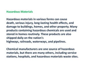 Hazardous MaterialsHazardous materials in various forms can cause death, serious injury, long-lasting health effects, and damage to buildings, homes, and other property. Many products containing hazardous chemicals are used and stored in homes routinely. These products are also shipped daily on the nation's highways, railroads, waterways, and pipelines.Chemical manufacturers are one source of hazardous materials, but there are many others, including service stations, hospitals, and hazardous materials waste sites.