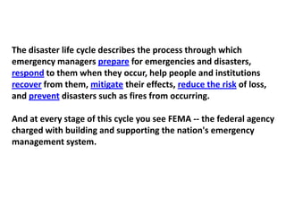 The disaster life cycle describes the process through which emergency managers prepare for emergencies and disasters, respond to them when they occur, help people and institutions recover from them, mitigate their effects, reduce the risk of loss, and prevent disasters such as fires from occurring.And at every stage of this cycle you see FEMA -- the federal agency charged with building and supporting the nation's emergency management system.