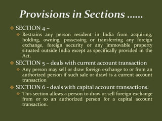  SECTION 4 –
   Restrains any person resident in India from acquiring,
    holding, owning, possessing or transferring any foreign
    exchange, foreign security or any immovable property
    situated outside India except as specifically provided in the
    Act.
 SECTION 5 – deals with current account transaction
   Any person may sell or draw foreign exchange to or from an
    authorized person if such sale or drawl is a current account
    transaction
 SECTION 6 - deals with capital account transactions.
   This section allows a person to draw or sell foreign exchange
    from or to an authorized person for a capital account
    transaction.
 