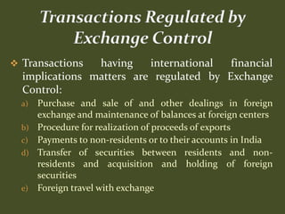  Transactions  having    international  financial
  implications matters are regulated by Exchange
  Control:
  a)   Purchase and sale of and other dealings in foreign
       exchange and maintenance of balances at foreign centers
  b)   Procedure for realization of proceeds of exports
  c)   Payments to non-residents or to their accounts in India
  d)   Transfer of securities between residents and non-
       residents and acquisition and holding of foreign
       securities
  e)   Foreign travel with exchange
 