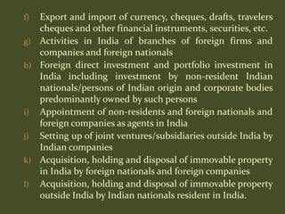 f) Export and import of currency, cheques, drafts, travelers
   cheques and other financial instruments, securities, etc.
g) Activities in India of branches of foreign firms and
   companies and foreign nationals
h) Foreign direct investment and portfolio investment in
   India including investment by non-resident Indian
   nationals/persons of Indian origin and corporate bodies
   predominantly owned by such persons
i) Appointment of non-residents and foreign nationals and
   foreign companies as agents in India
j) Setting up of joint ventures/subsidiaries outside India by
   Indian companies
k) Acquisition, holding and disposal of immovable property
   in India by foreign nationals and foreign companies
l) Acquisition, holding and disposal of immovable property
   outside India by Indian nationals resident in India.
 