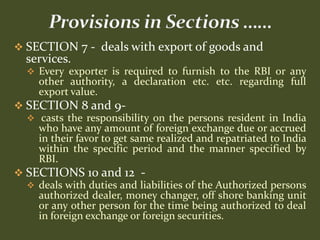  SECTION 7 - deals with export of goods and
  services.
   Every exporter is required to furnish to the RBI or any
     other authority, a declaration etc. etc. regarding full
     export value.
 SECTION 8 and 9-
   casts the responsibility on the persons resident in India
    who have any amount of foreign exchange due or accrued
    in their favor to get same realized and repatriated to India
    within the specific period and the manner specified by
    RBI.
 SECTIONS 10 and 12 -
   deals with duties and liabilities of the Authorized persons
    authorized dealer, money changer, off shore banking unit
    or any other person for the time being authorized to deal
    in foreign exchange or foreign securities.
 