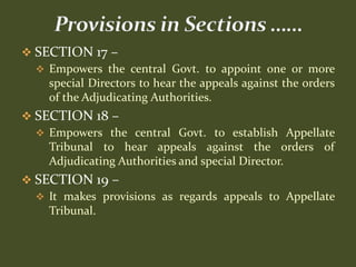  SECTION 17 –
   Empowers the central Govt. to appoint one or more
    special Directors to hear the appeals against the orders
    of the Adjudicating Authorities.
 SECTION 18 –
   Empowers the central Govt. to establish Appellate
    Tribunal to hear appeals against the orders of
    Adjudicating Authorities and special Director.
 SECTION 19 –
   It makes provisions as regards appeals to Appellate
    Tribunal.
 
