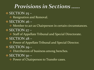  SECTION 25 –
   Resignation and Removal.
 SECTION 26 –
   Member to act as Chairperson in certain circumstances.
 SECTION 27 –
   Staff of Appellate Tribunal and Special Directorate.
 SECTION 28 –
   Power of Appellate Tribunal and Special Director.
 SECTION 29 –
   Distribution of business among benches.
 SECTION 30 –
   Power of Chairperson to Transfer cases.
 