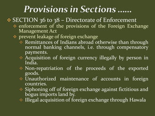  SECTION 36 to 38 – Directorate of Enforcement
   enforcement of the provisions of the Foreign Exchange
    Management Act
   prevent leakage of foreign exchange
     Remittances of Indians abroad otherwise than through
       normal banking channels, i.e. through compensatory
       payments.
     Acquisition of foreign currency illegally by person in
       India.
     Non-repatriation of the proceeds of the exported
       goods.
     Unauthorized maintenance of accounts in foreign
       countries.
     Siphoning off of foreign exchange against fictitious and
       bogus imports land by.
     Illegal acquisition of foreign exchange through Hawala
 
