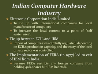  Electronic Corporation India Limited
   To tie up with international companies for local
    manufacture of computers
   To increase the local content to a point of "self
    sustenance".
 Tie up between ECIL and IBM
   Import of computers was carefully regulated, depending
    on ECIL’s production capacity, and the entry of the local
    private sector was controlled.
 The Implementation of FERA (in 1977) led to exit
  of IBM from India.
   Because FERA restricts any foreign company from
     holding 40% shares but IBM had 70%.
 