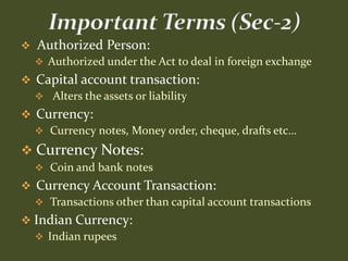    Authorized Person:
     Authorized under the Act to deal in foreign exchange
 Capital account transaction:
   Alters the assets or liability
 Currency:
   Currency notes, Money order, cheque, drafts etc…

 Currency Notes:
     Coin and bank notes
 Currency Account Transaction:
   Transactions other than capital account transactions
 Indian Currency:
   Indian rupees
 