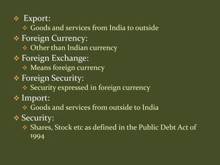    Export:
     Goods and services from India to outside
 Foreign Currency:
   Other than Indian currency
 Foreign Exchange:
   Means foreign currency
 Foreign Security:
   Security expressed in foreign currency
 Import:
   Goods and services from outside to India
 Security:
   Shares, Stock etc as defined in the Public Debt Act of
    1994
 