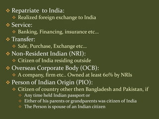  Repatriate to India:
   Realized foreign exchange to India
 Service:
   Banking, Financing, insurance etc…
 Transfer:
   Sale, Purchase, Exchange etc…
 Non-Resident Indian (NRI):
   Citizen of India residing outside
 Overseas Corporate Body (OCB):
   A company, firm etc.. Owned at least 60% by NRIs
 Person of Indian Origin (PIO):
   Citizen of country other then Bangladesh and Pakistan, if
      Any time held Indian passport or
      Either of his parents or grandparents was citizen of India
      The Person is spouse of an Indian citizen
 