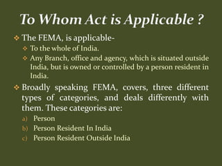  The FEMA, is applicable-
   To the whole of India.
   Any Branch, office and agency, which is situated outside
    India, but is owned or controlled by a person resident in
    India.
 Broadly speaking FEMA, covers, three different
  types of categories, and deals differently with
  them. These categories are:
  a) Person
  b) Person Resident In India
  c) Person Resident Outside India
 