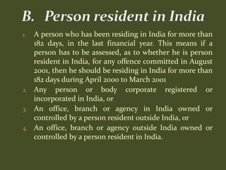 1. A person who has been residing in India for more than
   182 days, in the last financial year. This means if a
   person has to be assessed, as to whether he is person
   resident in India, for any offence committed in August
   2001, then he should be residing in India for more than
   182 days during April 2000 to March 2001
2. Any person or body corporate registered or
   incorporated in India, or
3. An office, branch or agency in India owned or
   controlled by a person resident outside India, or
4. An office, branch or agency outside India owned or
   controlled by a person resident in India.
 