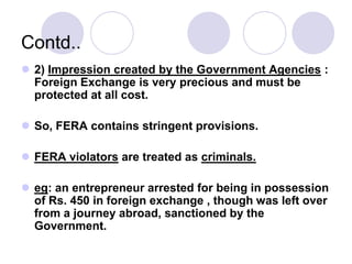 Contd..
 2) Impression created by the Government Agencies :
Foreign Exchange is very precious and must be
protected at all cost.
 So, FERA contains stringent provisions.
 FERA violators are treated as criminals.
 eg: an entrepreneur arrested for being in possession
of Rs. 450 in foreign exchange , though was left over
from a journey abroad, sanctioned by the
Government.
 