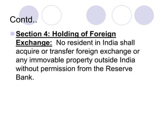 Contd..
Section 4: Holding of Foreign
Exchange: No resident in India shall
acquire or transfer foreign exchange or
any immovable property outside India
without permission from the Reserve
Bank.
 