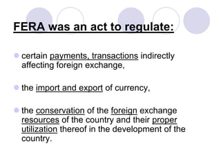 FERA was an act to regulate:
 certain payments, transactions indirectly
affecting foreign exchange,
 the import and export of currency,
 the conservation of the foreign exchange
resources of the country and their proper
utilization thereof in the development of the
country.
 