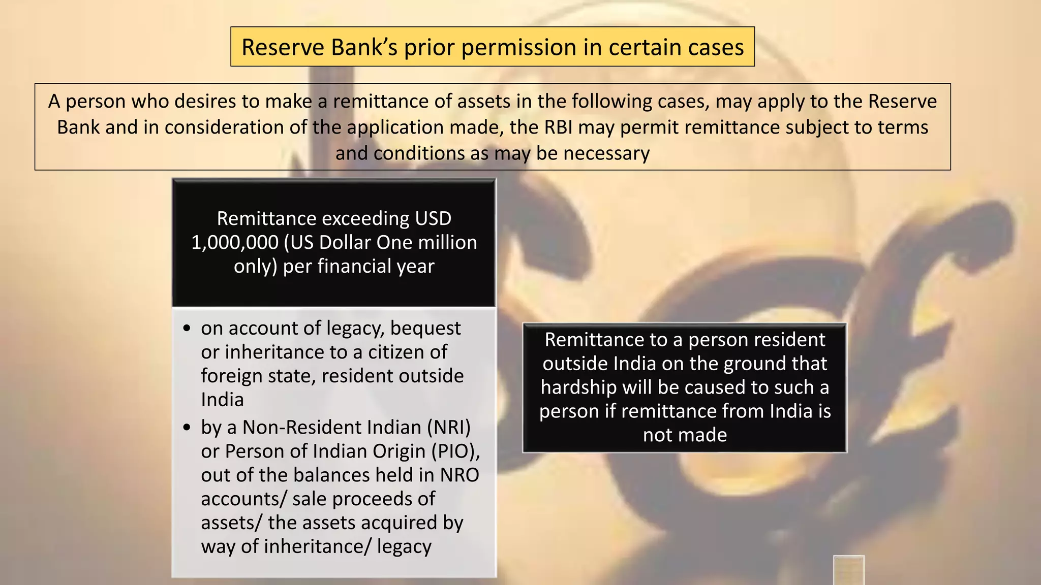 A person who desires to make a remittance of assets in the following cases, may apply to the Reserve
Bank and in consideration of the application made, the RBI may permit remittance subject to terms
and conditions as may be necessary
Reserve Bank’s prior permission in certain cases
Remittance exceeding USD
1,000,000 (US Dollar One million
only) per financial year
• on account of legacy, bequest
or inheritance to a citizen of
foreign state, resident outside
India
• by a Non-Resident Indian (NRI)
or Person of Indian Origin (PIO),
out of the balances held in NRO
accounts/ sale proceeds of
assets/ the assets acquired by
way of inheritance/ legacy
Remittance to a person resident
outside India on the ground that
hardship will be caused to such a
person if remittance from India is
not made
 