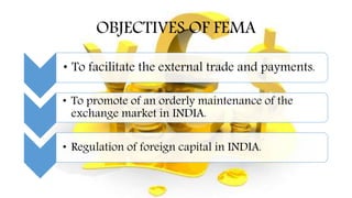 OBJECTIVES OF FEMA
• To facilitate the external trade and payments.
• To promote of an orderly maintenance of the
exchange market in INDIA.
• Regulation of foreign capital in INDIA.
 