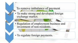 • To make strong and developed foreign
exchange market.
• Regulation of employment business and
investment of non-residents.
• To regulate foreign payments.
To remove imbalance of payment.
 