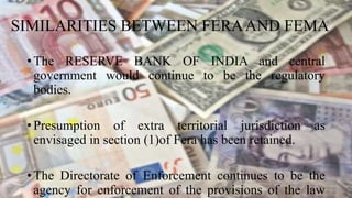 SIMILARITIES BETWEEN FERAAND FEMA
• The RESERVE BANK OF INDIA and central
government would continue to be the regulatory
bodies.
• Presumption of extra territorial jurisdiction as
envisaged in section (1)of Fera has been retained.
• The Directorate of Enforcement continues to be the
agency for enforcement of the provisions of the law
 