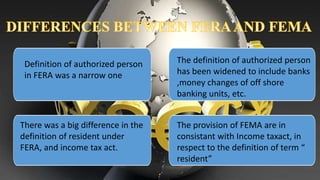 Definition of authorized person
in FERA was a narrow one
The definition of authorized person
has been widened to include banks
,money changes of off shore
banking units, etc.
There was a big difference in the
definition of resident under
FERA, and income tax act.
The provision of FEMA are in
consistant with Income taxact, in
respect to the definition of term “
resident”
 